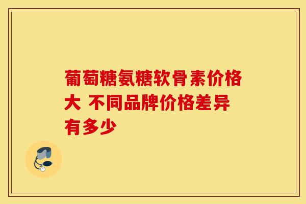 葡萄糖氨糖软骨素价格大 不同品牌价格差异有多少-第1张图片-氨糖科普网