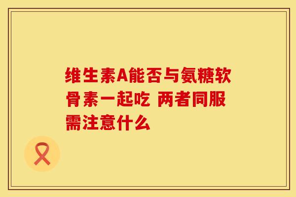 维生素A能否与氨糖软骨素一起吃 两者同服需注意什么-第1张图片-氨糖科普网 维生素A能否与氨糖软骨素一起吃 两者同服需注意什么-第1张图片-氨糖科普网