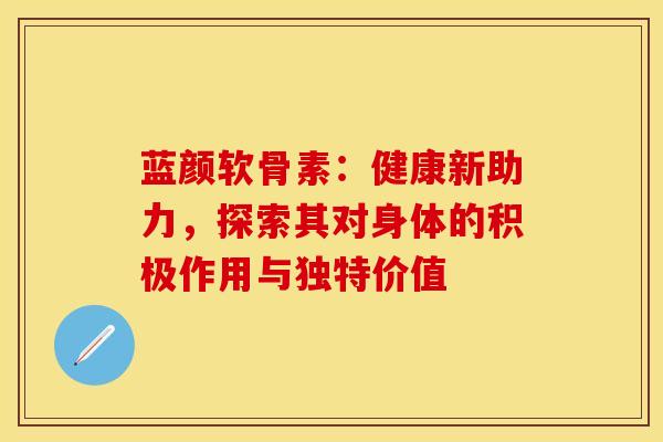 蓝颜软骨素：健康新助力，探索其对身体的积极作用与独特价值-第1张图片-氨糖科普网
