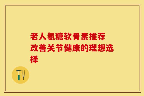 老人氨糖软骨素推荐 改善关节健康的理想选择-第1张图片-氨糖科普网