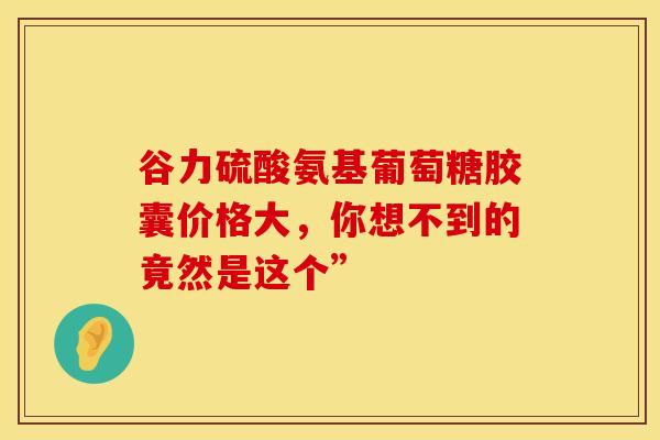 谷力硫酸氨基葡萄糖胶囊价格大，你想不到的竟然是这个”-第1张图片-氨糖科普网