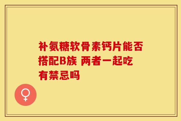 补氨糖软骨素钙片能否搭配B族 两者一起吃有禁忌吗-第1张图片-氨糖科普网