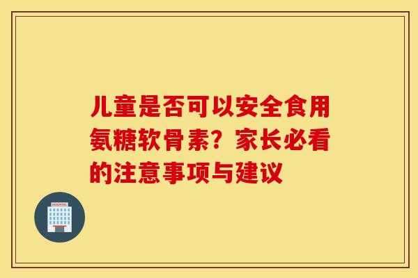 儿童是否可以安全食用氨糖软骨素？家长必看的注意事项与建议-第1张图片-氨糖科普网