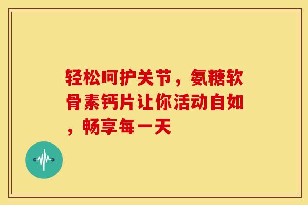 轻松呵护关节，氨糖软骨素钙片让你活动自如，畅享每一天-第1张图片-氨糖科普网