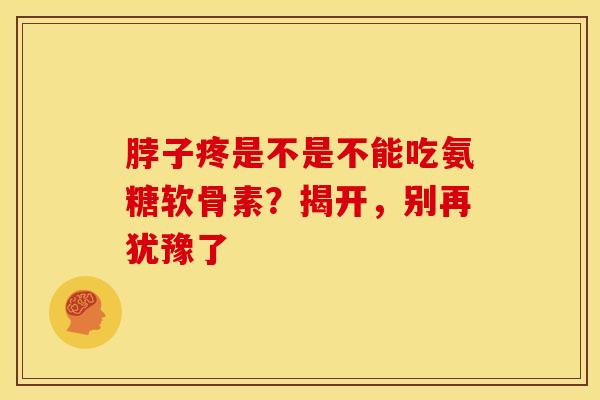 脖子疼是不是不能吃氨糖软骨素？揭开，别再犹豫了-第1张图片-氨糖科普网
