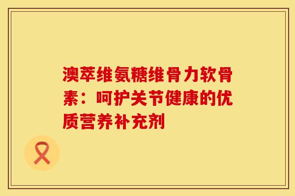 澳萃维氨糖维骨力软骨素：呵护关节健康的优质营养补充剂-第1张图片-氨糖科普网