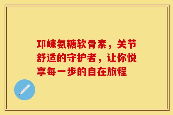 邛崃氨糖软骨素,关节舒适的守护者,让你悦享每一步的自在旅程-第1张图片-氨糖科普网 邛崃氨糖软骨素,关节舒适的守护者,让你悦享每一步的自在旅程-第1张图片-氨糖科普网