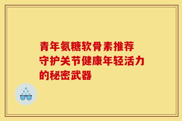 青年氨糖软骨素推荐 守护关节健康年轻活力的秘密武器-第1张图片-氨糖科普网