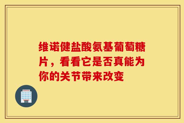 维诺健盐酸氨基葡萄糖片，看看它是否真能为你的关节带来改变-第1张图片-氨糖科普网