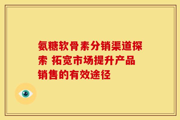 氨糖软骨素分销渠道探索 拓宽市场提升产品销售的有效途径-第1张图片-氨糖科普网