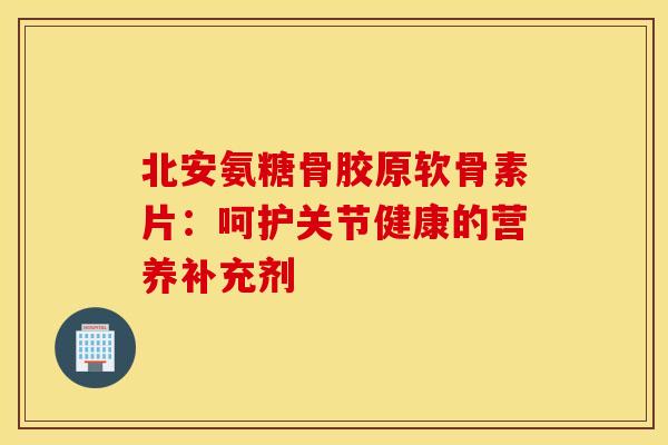 北安氨糖骨胶原软骨素片：呵护关节健康的营养补充剂-第1张图片-氨糖科普网