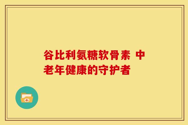 谷比利氨糖软骨素 中老年健康的守护者-第1张图片-氨糖科普网