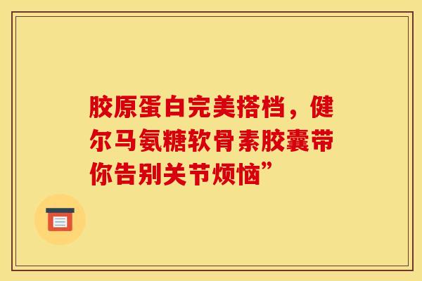胶原蛋白完美搭档，健尔马氨糖软骨素胶囊带你告别关节烦恼”-第1张图片-氨糖科普网