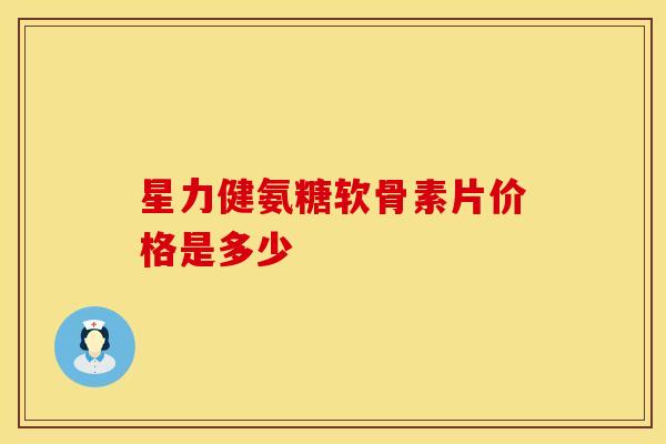 星力健氨糖软骨素片价格是多少-第1张图片-氨糖科普网