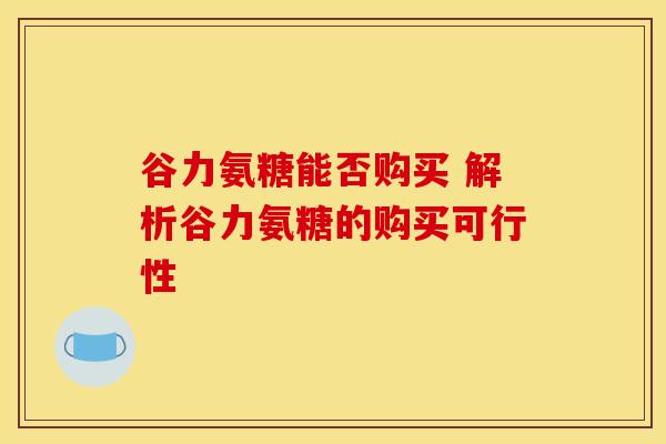 谷力氨糖能否购买 解析谷力氨糖的购买可行性-第1张图片-氨糖科普网