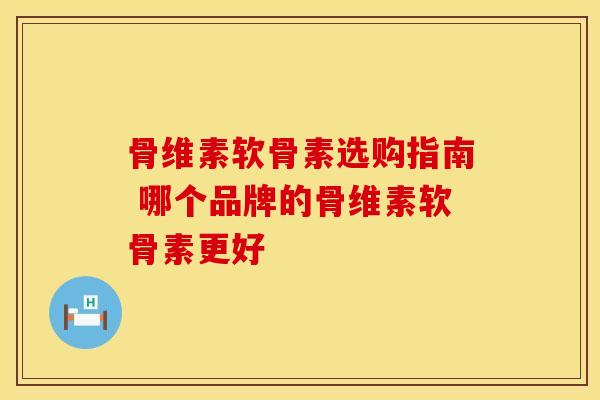 骨维素软骨素选购指南 哪个品牌的骨维素软骨素更好-第1张图片-氨糖科普网