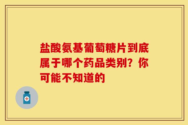 盐酸氨基葡萄糖片到底属于哪个药品类别？你可能不知道的-第1张图片-氨糖科普网