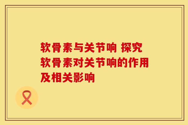 软骨素与关节响 探究软骨素对关节响的作用及相关影响-第1张图片-氨糖科普网